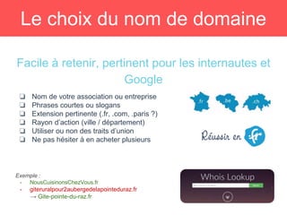 Le choix du nom de domaine
Facile à retenir, pertinent pour les internautes et
Google
❏ Nom de votre association ou entreprise
❏ Phrases courtes ou slogans
❏ Extension pertinente (.fr, .com, .paris ?)
❏ Rayon d’action (ville / département)
❏ Utiliser ou non des traits d’union
❏ Ne pas hésiter à en acheter plusieurs
Exemple :
- NousCuisinonsChezVous.fr
- giteruralpour2aubergedelapointeduraz.fr
→ Gite-pointe-du-raz.fr
 