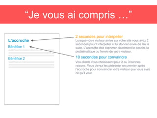 “Je vous ai compris …”
Lorsque votre visiteur arrive sur votre site vous avez 2
secondes pour l’interpeller et lui donner envie de lire la
suite. L’accroche doit exprimer clairement le besoin, la
problématique ou l’envie de votre visiteur.
L’accroche
2 secondes pour interpeller
Bénéfice 1
10 secondes pour convaincre
Vos clients vous choisissent pour 2 ou 3 bonnes
raisons. Vous devez les présenter en premier après
l’accroche pour convaincre votre visiteur que vous avez
ce qu’il veut.
Bénéfice 2
 