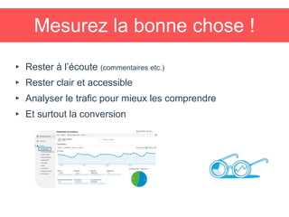 Mesurez la bonne chose !
▸ Rester à l’écoute (commentaires etc.)
▸ Rester clair et accessible
▸ Analyser le trafic pour mieux les comprendre
▸ Et surtout la conversion
 