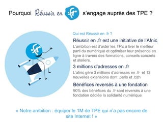 s’engage auprès des TPE ?
Qui est Réussir en .fr ?
Pourquoi
Réussir en .fr est une initiative de l’Afnic
L’ambition est d’aider les TPE à tirer le meilleur
parti du numérique et optimiser leur présence en
ligne à travers des formations, conseils concrets
et ateliers.
Bénéfices reversés à une fondation
90% des bénéfices du .fr sont reversés à une
fondation dédiée la solidarité numérique
3 millions d’adresses en .fr
L’afnic gère 3 millions d’adresses en .fr et 13
nouvelles extensions dont .paris et .bzh
« Notre ambition : équiper le 1M de TPE qui n’a pas encore de
site Internet ! »
 