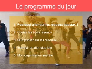 Le programme du jour
1. Pourquoi aller sur les réseaux sociaux ?
2. Choisir les bons réseaux
3. Que publier sur les réseaux
4. Interagir et aller plus loin
5. Mon organisation secrète
 