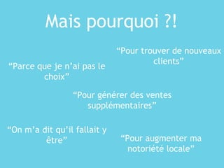 Mais pourquoi ?!
“Parce que je n’ai pas le
choix”
“Pour trouver de nouveaux
clients”
“On m’a dit qu’il fallait y
être” “Pour augmenter ma
notoriété locale”
“Pour générer des ventes
supplémentaires”
 