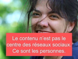 Le contenu n’est pas le
centre des réseaux sociaux.
Ce sont les personnes.
 
