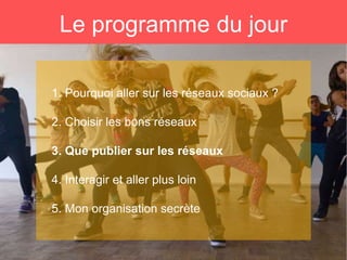 Le programme du jour
1. Pourquoi aller sur les réseaux sociaux ?
2. Choisir les bons réseaux
3. Que publier sur les réseaux
4. Interagir et aller plus loin
5. Mon organisation secrète
 
