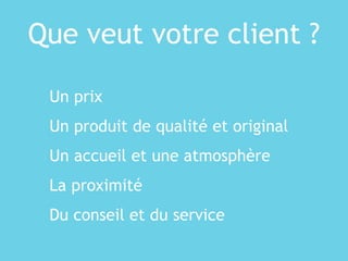 Que veut votre client ?
Un prix
Un produit de qualité et original
Un accueil et une atmosphère
La proximité
Du conseil et du service
 