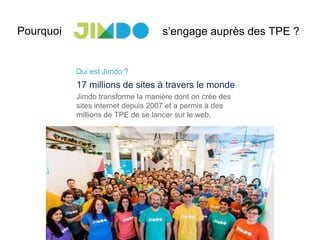 s’engage auprès des TPE ?Pourquoi
Qui est Jimdo ?
17 millions de sites à travers le monde
Jimdo transforme la manière dont on crée des
sites internet depuis 2007 et a permis à des
millions de TPE de se lancer sur le web.
 