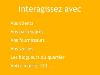 Interagissez avec
Vos clients
Vos partenaires
Vos fournisseurs
Vos voisins
Les blogueurs du quartier
Votre mairie, CCI...
 