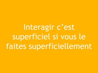 Interagir c’est
superficiel si vous le
faites superficiellement
 