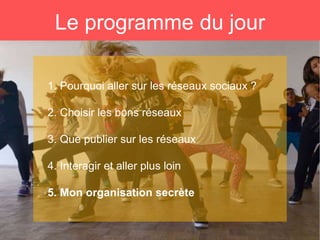 Le programme du jour
1. Pourquoi aller sur les réseaux sociaux ?
2. Choisir les bons réseaux
3. Que publier sur les réseaux
4. Interagir et aller plus loin
5. Mon organisation secrète
 
