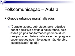Folkcomunicação – Aula 3 Grupos urbanos marginalizados “Caracterizados, sobretudo, pelo reduzido poder aquisitivo devido a  baixa renda , pois esses grupos são formados por indivíduos que percebem baixos salários em empregos e subempregos que não exigem mão-de-obra especializada” (p. 55) 