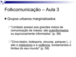 Folkcomunicação – Aula 3 Grupos urbanos marginalizados “ Limitado acesso aos grandes meios de comunicação de massa: são  subinformados  ou equivocamente informados” (p. 58) “ Circo-teatro, botequins, sinucas, parques (...) são o  misticismo  e a  violência , fundamentos e limites do seu mundo” (p. 59) 