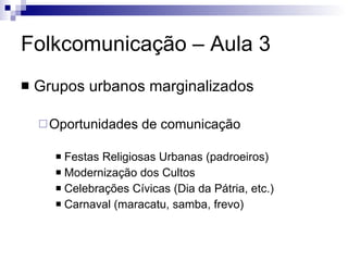 Folkcomunicação – Aula 3 Grupos urbanos marginalizados Oportunidades de comunicação Festas Religiosas Urbanas (padroeiros) Modernização dos Cultos Celebrações Cívicas (Dia da Pátria, etc.) Carnaval (maracatu, samba, frevo) 