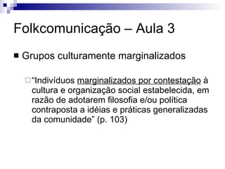 Folkcomunicação – Aula 3 Grupos culturamente marginalizados “ Indivíduos  marginalizados por contestação  à cultura e organização social estabelecida, em razão de adotarem filosofia e/ou política contraposta a idéias e práticas generalizadas da comunidade” (p. 103) 