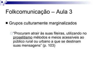 Folkcomunicação – Aula 3 Grupos culturamente marginalizados “ Procuram atrair às suas fileiras, utilizando no  proselitismo  métodos e meios acessíveis ao público rural ou urbano a que se destinam suas mensagens” (p. 103) 