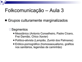 Folkcomunicação – Aula 3 Grupos culturamente marginalizados Segmentos Messiânico (Antonio Conselheiro, Padre Cícero, Frei Damião, Chico Xavier) Político-ativista (Lampião, Zumbi dos Palmares) Erótico-pornográfico (homossexualismo, grafitos nos sanitários, legendas de caminhão) 