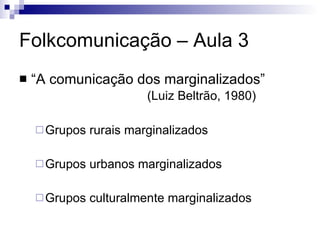 Folkcomunicação – Aula 3 “A comunicação dos marginalizados” (Luiz Beltrão, 1980) Grupos rurais marginalizados Grupos urbanos marginalizados Grupos culturalmente marginalizados 