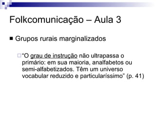 Folkcomunicação – Aula 3 Grupos rurais marginalizados “O  grau de instrução  não ultrapassa o primário: em sua maioria, analfabetos ou semi-alfabetizados. Têm um universo vocabular reduzido e particularíssimo” (p. 41) 