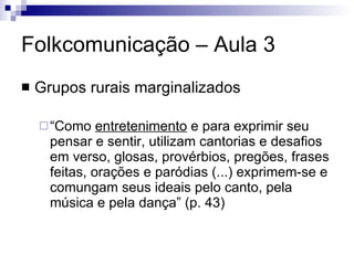 Folkcomunicação – Aula 3 Grupos rurais marginalizados “Como  entretenimento  e para exprimir seu pensar e sentir, utilizam cantorias e desafios em verso, glosas, provérbios, pregões, frases feitas, orações e paródias (...) exprimem-se e comungam seus ideais pelo canto, pela música e pela dança” (p. 43) 