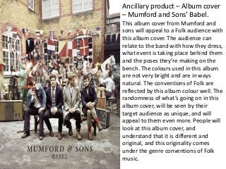 Ancillary product – Album cover
– Mumford and Sons’ Babel.
This album cover from Mumford and
sons will appeal to a Folk audience with
this album cover. The audience can
relate to the band with how they dress,
what event is taking place behind them
and the poses they’re making on the
bench. The colours used in this album
are not very bright and are in ways
natural. The conventions of Folk are
reflected by this album colour well. The
randomness of what’s going on in this
album cover, will be seen by their
target audience as unique, and will
appeal to them even more. People will
look at this album cover, and
understand that it is different and
original, and this originality comes
under the genre conventions of Folk
music.
 