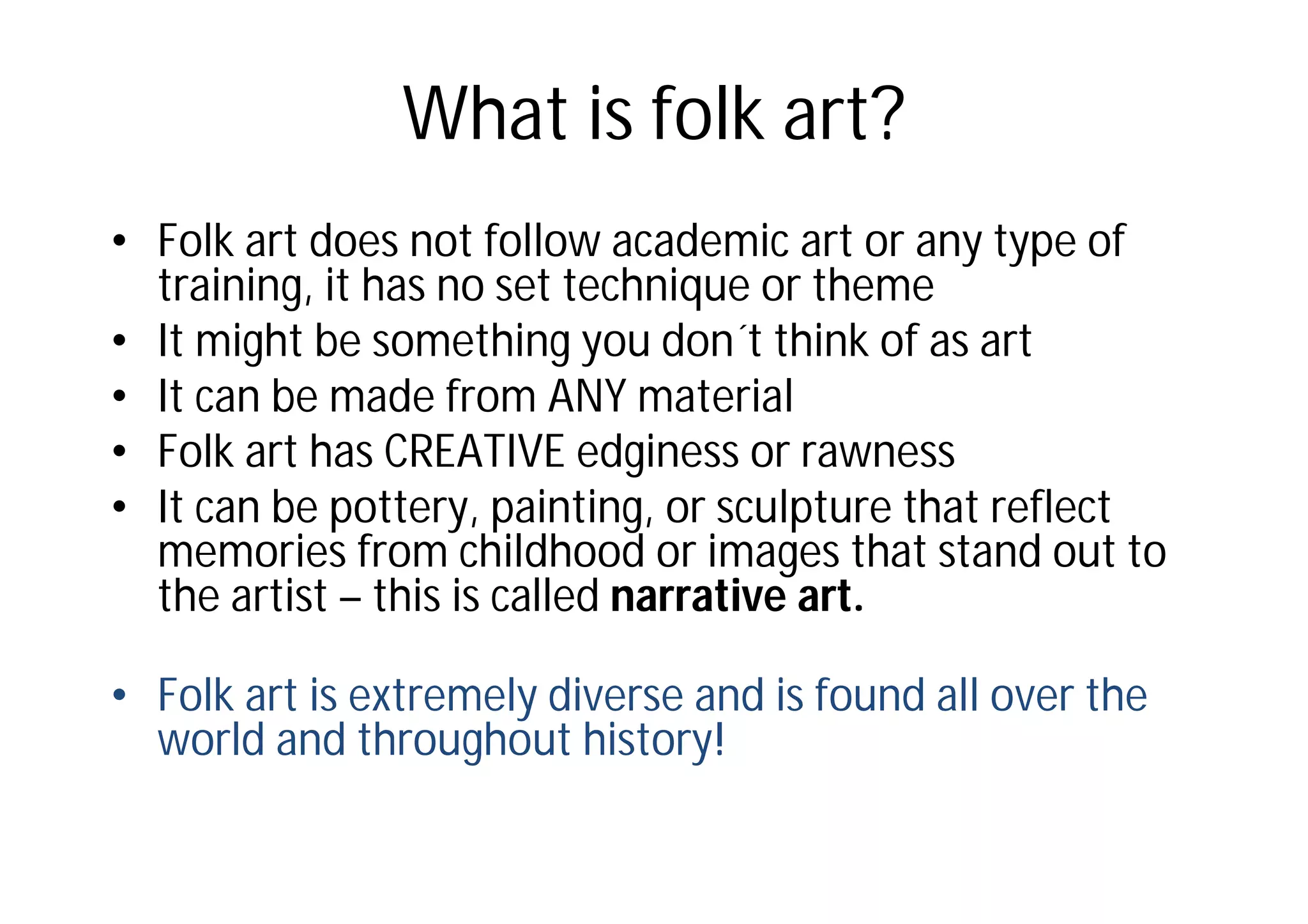 What is folk art?
• Folk art does not follow academic art or any type of
training, it has no set technique or theme
• It might be something you don´t think of as art
• It can be made from ANY material
• Folk art has CREATIVE edginess or rawness
• It can be pottery, painting, or sculpture that reflect
memories from childhood or images that stand out to
the artist – this is called narrative art.
• Folk art is extremely diverse and is found all over the
world and throughout history!
 