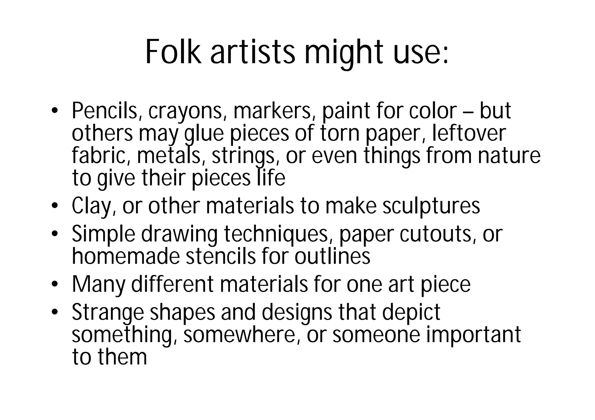 Folk artists might use:
• Pencils, crayons, markers, paint for color – but
others may glue pieces of torn paper, leftover
fabric, metals, strings, or even things from nature
to give their pieces life
• Clay, or other materials to make sculptures
• Simple drawing techniques, paper cutouts, or
homemade stencils for outlines
• Many different materials for one art piece
• Strange shapes and designs that depict
something, somewhere, or someone important
to them
 