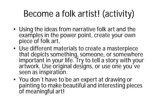 Become a folk artist! (activity)
• Using the ideas from narrative folk art and the
examples in the power point, create your own
piece of folk art.
• Use different materials to create a masterpiece
that depicts something, someone, or somewhere
important in your life. Try to tell a story with your
artwork. Use original designs, or use one you´ve
seen as inspiration.
• You don´t have to be an expert at drawing or
painting to make beautiful and interesting pieces
of meaningful art!