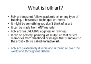 What is folk art?
• Folk art does not follow academic art or any type of
training, it has no set technique or theme
• It might be something you don´t think of as art
• It can be made from ANY material
• Folk art has CREATIVE edginess or rawness
• It can be pottery, painting, or sculpture that reflect
memories from childhood or images that stand out to
the artist – this is called narrative art.
• Folk art is extremely diverse and is found all over the
world and throughout history!