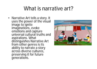 What is narrative art?
• Narrative Art tells a story. It
uses the power of the visual
image to ignite
imaginations, evoke
emotions and capture
universal cultural truths and
aspirations. What
distinguishes Narrative Art
from other genres is its
ability to narrate a story
across diverse cultures,
preserving it for future
generations.
