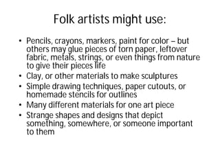 Folk artists might use:
• Pencils, crayons, markers, paint for color – but
others may glue pieces of torn paper, leftover
fabric, metals, strings, or even things from nature
to give their pieces life
• Clay, or other materials to make sculptures
• Simple drawing techniques, paper cutouts, or
homemade stencils for outlines
• Many different materials for one art piece
• Strange shapes and designs that depict
something, somewhere, or someone important
to them