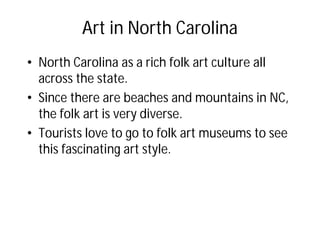 Art in North Carolina
• North Carolina as a rich folk art culture all
across the state.
• Since there are beaches and mountains in NC,
the folk art is very diverse.
• Tourists love to go to folk art museums to see
this fascinating art style.