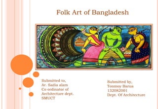 Folk Art of Bangladesh
Submitted to,
Ar. Sadia alam
Co ordinator of
Architecture dept.
SMUCT
Submitted by,
Tonmoy Barua
132082001
Dept. Of Architecture
 