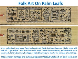 Folk Art On Palm Leafs




In my collection i have some Palm Leafs with Art Work. In those these are 2 Palm Leafs with
Folk Art. I got these 2 Folk Art Palm Leafs from Orissa State Museum, Bhubaneswar by 10
years back. I share this in my heritage of India blog. Below is link for my heritage of india blog.

http://indian-heritage-and-culture.blogspot.in/2012/04/folk-art-on-palm-leafs.html
 