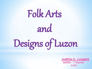 Folk Arts
and
Designs of Luzon
Juditha A. Longakit
MAPEH - 7 Teacher
JLNHS
 