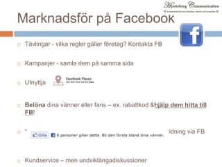 Marknadsför på FacebookTävlingar - vilka regler gäller företag? Kontakta FBKampanjer - samla dem på samma sidaUtnyttjaBelöna dina vänner eller fans – ex. rabattkod & hjälp dem hitta till FB!“Gilla-knapp” påwebbplatsen (ofta) bättreänvidarespridning via FBKundservice – men undviklångadiskussioner