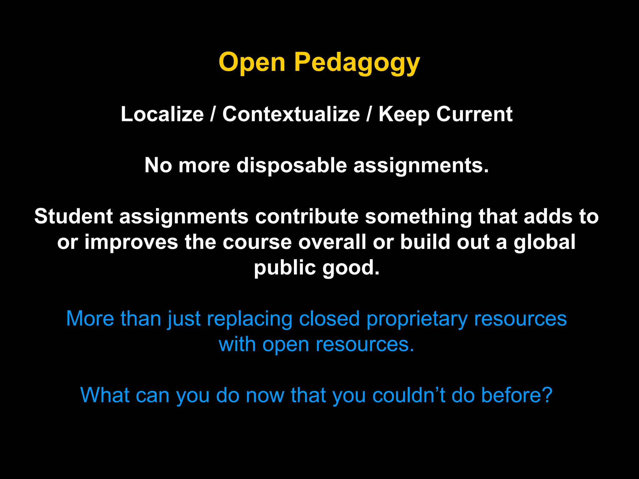 Open Pedagogy
Localize / Contextualize / Keep Current
No more disposable assignments.
Student assignments contribute something that adds to
or improves the course overall or build out a global
public good.
More than just replacing closed proprietary resources
with open resources.
What can you do now that you couldn’t do before?

 