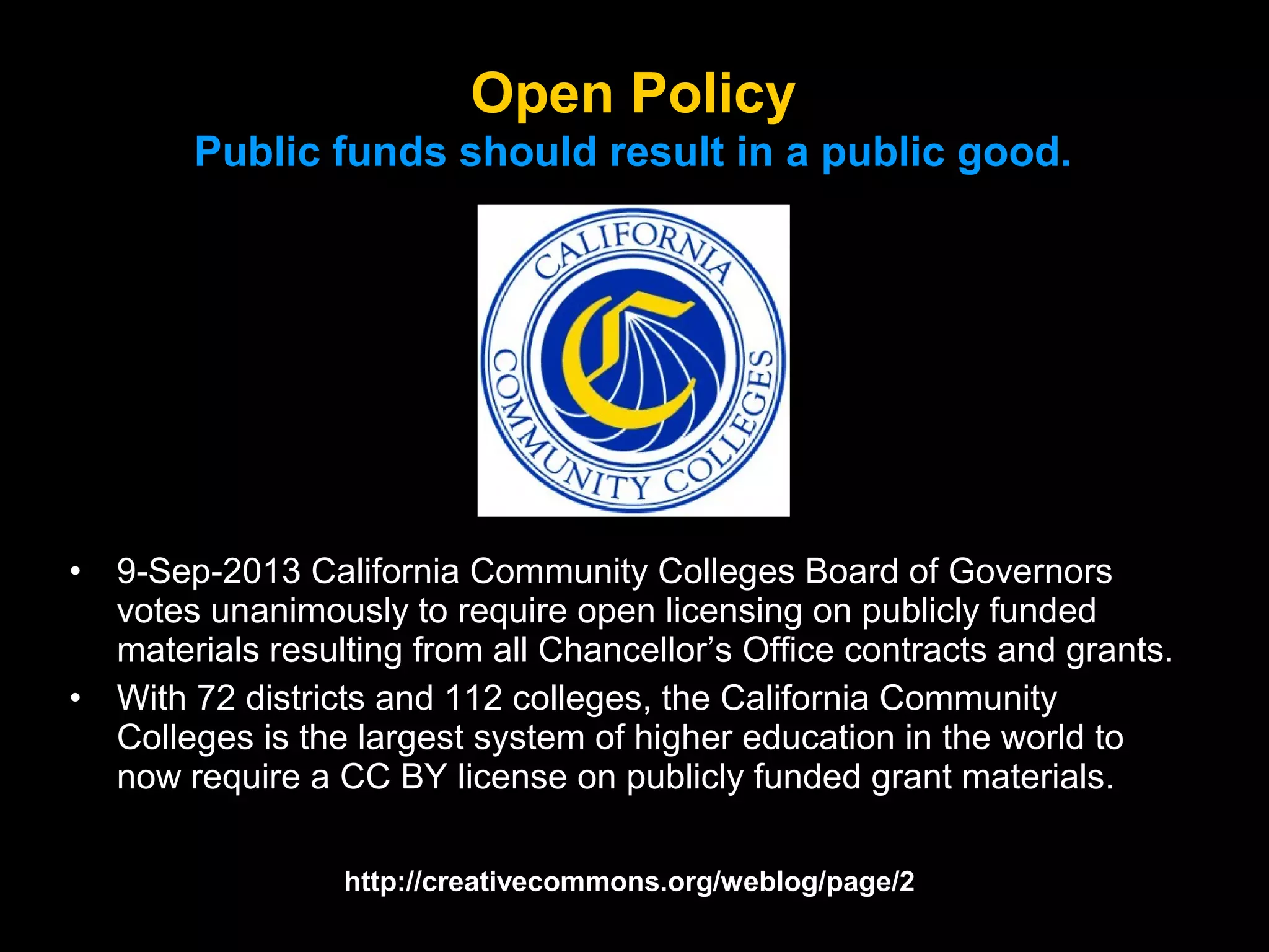 Open Policy
Public funds should result in a public good.

•
•

9-Sep-2013 California Community Colleges Board of Governors
votes unanimously to require open licensing on publicly funded
materials resulting from all Chancellor’s Office contracts and grants.
With 72 districts and 112 colleges, the California Community
Colleges is the largest system of higher education in the world to
now require a CC BY license on publicly funded grant materials.
http://creativecommons.org/weblog/page/2

 