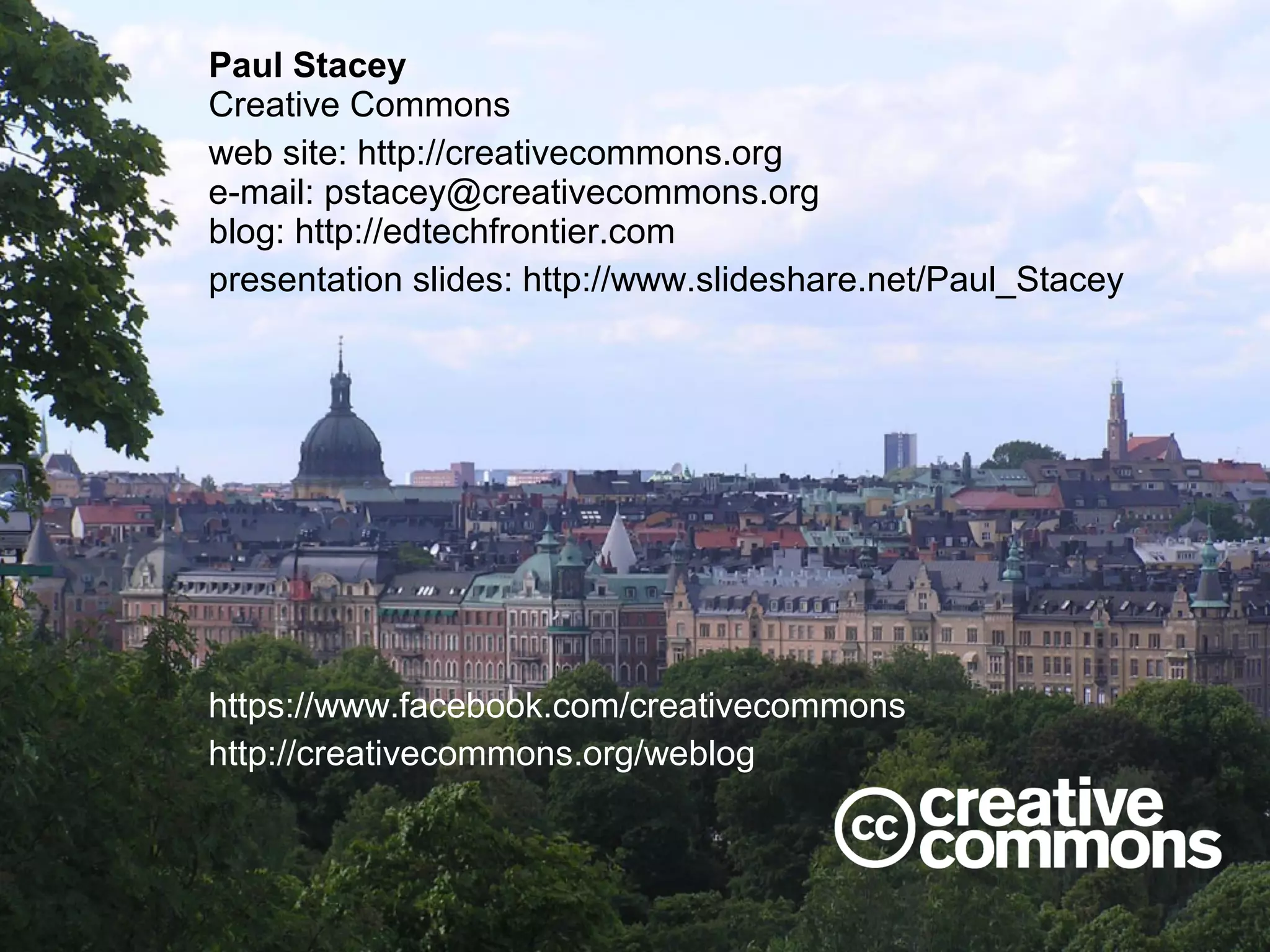 Paul Stacey
Creative Commons
web site: http://creativecommons.org
e-mail: pstacey@creativecommons.org
blog: http://edtechfrontier.com
presentation slides: http://www.slideshare.net/Paul_Stacey

https://www.facebook.com/creativecommons
http://creativecommons.org/weblog

 