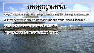 BIBLIOGRAFÍA:
-http://publitours.com/iquitos-loreto/gastronomia-de-iquitos-loreto-platos-tipicos.html
-https://www.lifeder.com/costumbres-tradiciones-loreto/
-https://es.wikipedia.org/wiki/Iquitos
https://www.lifeder.com/flora-loreto/
 
