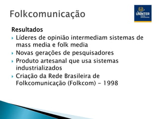 Resultados
 Líderes de opinião intermediam sistemas de
mass media e folk media
 Novas gerações de pesquisadores
 Produto artesanal que usa sistemas
industrializados
 Criação da Rede Brasileira de
Folkcomunicação (Folkcom) - 1998
 
