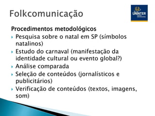 Procedimentos metodológicos
 Pesquisa sobre o natal em SP (símbolos
natalinos)
 Estudo do carnaval (manifestação da
identidade cultural ou evento global?)
 Análise comparada
 Seleção de conteúdos (jornalísticos e
publicitários)
 Verificação de conteúdos (textos, imagens,
som)
 