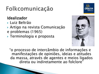 Idealizador
 Luiz Beltrão
 Artigo na revista Comunicação
e problemas (1965)
 Terminologia e proposta
“o processo de intercâmbio de informações e
manifestações de opiniões, ideias e atitudes
da massa, através de agentes e meios ligados
direta ou indiretamente ao folclore”
 