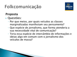 Proposta
 Questões:
◦ Por que meios, por quais veículos as classes
marginalizadas manifestam seu pensamento?
◦ Que espécie de jornalismo, que forma atenderia a
sua necessidade vital de comunicação?
◦ Teria essa espécie de intercâmbio de informações e
ideias algo em comum com o jornalismo dos
veículos de massa?
 