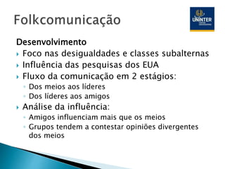 Desenvolvimento
 Foco nas desigualdades e classes subalternas
 Influência das pesquisas dos EUA
 Fluxo da comunicação em 2 estágios:
◦ Dos meios aos líderes
◦ Dos líderes aos amigos
 Análise da influência:
◦ Amigos influenciam mais que os meios
◦ Grupos tendem a contestar opiniões divergentes
dos meios
 