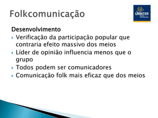 Desenvolvimento
 Verificação da participação popular que
contraria efeito massivo dos meios
 Líder de opinião influencia menos que o
grupo
 Todos podem ser comunicadores
 Comunicação folk mais eficaz que dos meios
 