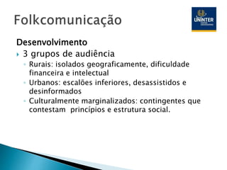 Desenvolvimento
 3 grupos de audiência
◦ Rurais: isolados geograficamente, dificuldade
financeira e intelectual
◦ Urbanos: escalões inferiores, desassistidos e
desinformados
◦ Culturalmente marginalizados: contingentes que
contestam princípios e estrutura social.
 
