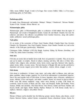 Gitika means Ballads though it tends to be longer than western ballads. Gitika is of two types:
purbabanga-gitika & Nath Gitika.
Purbabanga-gitika
It's mainly from Mymensingh and includes 'Mahuya', 'Maluya', 'Chandravati', 'Dewana Madina',
'Kanka O Lila', 'Kamala', Dewan Bhavna' etc.
Maimansingha gitika
Maimansingha gitika or Môemonshingha gitika is a collection of folk ballads from the region of
Mymensingh and around of Bangladesh.Chandra Kumar De and Dinesh Chandra Sen were the
collectors and editors; the collection was published from Calcutta University, along with another
similar publication named purbabanga-gitika.
Nath gitika
It’s on stories of the conversion of Prince Gopi Chandra (Manik Chandra Rajar Gan, Govinda
Chandrer Git, Maynamatir Gan, Gopi Chandrer Sannyas, Gopi Chander Panchali etc.) and on the
miracles of the Nath guru (goraksavijay, Minchetan).
Chottogram Gitika Published (1993) By Bangla Academy Editing By Momen chowdhury and
Collect By Abdus Sattar Chowdhry( 1919-1982)
Folk tales
Folk tales are stories that are handed down orally from one generation to another. They are in prose
and can be simple or complex. Based on subject, meaning and form, folk tales is of fairy tales,
mythical tales, religious tales, adventure stories, heroic stories, sage tales, historical tales, legends,
animal stories, fables, or comic stories. The lead character of Bangla folk tales are fate and divinity
dependant and execute magical power rather than intellect, wisdom, labour, struggle or work.
Folk drama
Folk drama is combination of dance, song, music, and acting called as Bhasan, jatra, pala gan,
ghatu, gambhira, alkap, kavigan, puppetry, etc. It can be for entertainment or educational purposes.
Jatra is the most popular form of Folk drama. In Jatras, legendary plays of heroism, mythological
stories, folktales of love and tragedy, and similar countless themes are enacted in open air theatre.
While some folk dramas emphasise songs, others stress dancing or acting. Folk drama are
commonly based on stories of Rama and Sita, Arjun and Draupadi, Radha and Krishna, Nimai
Sannyas, Behula and Laksindar, Isha Khan Dewan, Firoz Dewan, Zainab and Hasan, Sakhina and
Kasem, Hanifa and Jaigun, Rahim Badsha, Rupban, Baidyani etc. Folk dramas usually have a
mythical, historical, religious and political flavour.
Rhymes
Rhymes (Chhara) can be classified into the following groups: nursery rhymes, play rhymes, social
rhymes, historical rhymes, satirical rhymes, occupational rhymes, educational rhymes, rhymes for
 