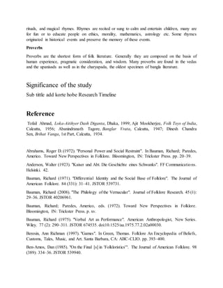 rituals, and magical rhymes. Rhymes are recited or sung to calm and entertain children, many are
for fun or to educate people on ethics, morality, mathematics, astrology etc. Some rhymes
originated in historical events and preserve the memory of these events.
Proverbs
Proverbs are the shortest form of folk literature. Generally they are composed on the basis of
human experience, pragmatic consideration, and wisdom. Many proverbs are found in the vedas
and the upanisads as well as in the charyapada, the oldest specimen of bangla literature.
Significance of the study
Sub tittle add korte hobe Research Timeline
Reference
Tofail Ahmad, Loka-Aitihyer Dash Diganta, Dhaka, 1999; Ajit Mookherjee, Folk Toys of India,
Calcutta, 1956; Abanindranath Tagore, Banglar Vrata, Calcutta, 1947; Dinesh Chandra
Sen, Brihat Vanga, 1st Part, Calcutta, 1934.
Abrahams, Roger D. (1972). "Personal Power and Social Restraint". In Bauman, Richard; Paredes,
Americo. Toward New Perspectives in Folklore. Bloomington, IN: Trickster Press. pp. 20–39.
Anderson, Walter (1923). "Kaiser und Abt. Die Geschichte eines Schwanks". FF Communications.
Helsinki. 42.
Bauman, Richard (1971). "Differential Identity and the Social Base of Folklore". The Journal of
American Folklore. 84 (331): 31–41. JSTOR 539731.
Bauman, Richard (2008). "The Philology of the Vernacular". Journal of Folklore Research. 45 (1):
29–36. JSTOR 40206961.
Bauman, Richard; Paredes, Americo, eds. (1972). Toward New Perspectives in Folklore.
Bloomington, IN: Trickster Press. p. xv.
Bauman, Richard (1975). "Verbal Art as Performance". American Anthropologist, New Series.
Wiley. 77 (2): 290–311. JSTOR 674535. doi:10.1525/aa.1975.77.2.02a00030.
Beresin, Ann Richman (1997). "Games". In Green, Thomas. Folklore An Encyclopedia of Beliefs,
Customs, Tales, Music, and Art. Santa Barbara, CA: ABC-CLIO. pp. 393–400.
Ben-Amos, Dan (1985). "On the Final [s] in 'Folkloristics'". The Journal of American Folklore. 98
(389): 334–36. JSTOR 539940.
 