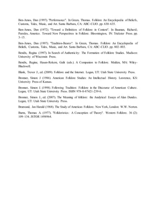 Ben-Amos, Dan (1997). "Performance". In Green, Thomas. Folklore An Encyclopedia of Beliefs,
Customs, Tales, Music, and Art. Santa Barbara, CA: ABC-CLIO. pp. 630–635.
Ben-Amos, Dan (1972). "Toward a Definition of Folklore in Context". In Bauman, Richard;
Paredes, Americo. Toward New Perspectives in Folklore. Bloomington, IN: Trickster Press. pp.
3–15.
Ben-Amos, Dan (1997). "Tradition-Bearer". In Green, Thomas. Folklore An Encyclopedia of
Beliefs, Customs, Tales, Music, and Art. Santa Barbara, CA: ABC-CLIO. pp. 802–803.
Bendix, Regina (1997). In Search of Authenticity: The Formation of Folklore Studies. Madison:
University of Wisconsin Press.
Bendix, Regina; Hasan-Rokem, Galit (eds.). A Companion to Folklore. Malden, MA: Wiley-
Blackwell.
Blank, Trevor J., ed. (2009). Folklore and the Internet. Logan, UT: Utah State University Press.
Bronner, Simon J. (1986). American Folklore Studies: An Intellectual History. Lawrence, KS:
University Press of Kansas.
Bronner, Simon J. (1998). Following Tradition: Folklore in the Discourse of American Culture.
Logan, UT: Utah State University Press. ISBN 978-0-87421-239-6.
Bronner, Simon J., ed. (2007). The Meaning of folklore: the Analytical Essays of Alan Dundes.
Logan, UT: Utah State University Press.
Brunvand, Jan Harald (1968). The Study of American Folklore. New York, London: W.W. Norton.
Burns, Thomas A. (1977). "Folkloristics: A Conception of Theory". Western Folklore. 36 (2):
109–134. JSTOR 1498964.
 