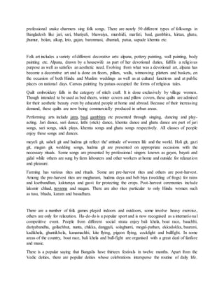 professional snake charmers sing folk songs. There are nearly 50 different types of folksongs in
Bangladesh like jari, sari, bhatiyali, bhawaiya, murshidi, marfati, baul, gambhira, kirtan, ghatu,
jhumur, bolan, alkap, leto, gajan, baronmasi, dhamali, patua, sapude khemta etc.
Folk art includes a variety of different decorative arts: alpana, pottery painting, wall painting, body
painting etc. Alpana, drawn by a housewife as part of her devotional duties, fulfills a religious
purpose as well as satisfies an aesthetic need. Evolving from what was a devotional art, alpana has
become a decorative art and is done on floors, pillars, walls, winnowing platters and baskets, on
the occasion of both Hindu and Muslim weddings as well as at cultural functions and at public
places on national days. Canvas painting by patuas occupied the forms of religious tales.
Quilt embroidery falls in the category of stitch craft. It is done exclusively by village women.
Though intended to be used as bed sheets, winter covers and pillow covers, these quilts are admired
for their aesthetic beauty even by educated people at home and abroad. Because of their increasing
demand, these quilts are now being commercially produced in urban areas.
Performing arts include jatra, baul, gambhira etc presented through singing, dancing and play-
acting. Jari dance, sari dance, lathi (stick) dance, khemta dance and ghatu dance are part of jari
songs, sari songs, stick plays, khemta songs and ghatu songs respectively. All classes of people
enjoy these songs and dances.
meyeli git, saheli git and hudma git reflect the' attitude of women life and the world. Holi git, gazi
git, magan git, wedding songs, hudma git are presented on appropriate occasions with the
necessary rituals. Some songs are presented by professional singers known as gayen, bayati and
gidal while others are sung by farm labourers and other workers at home and outside for relaxation
and pleasure.
Farming has various rites and rituals. Some are pre-harvest rites and others are post-harvest.
Among the pre-harvest rites are megharani, hudma deya and beb biya (wedding of frogs) for rains
and ksetbandhan, kaktaruya and gasvi for protecting the crops. Post-harvest ceremonies include
laksmir chhad, navanna and magan. There are also rites particular to only Hindu women such
as tusu, bhadu, karam and basudhara.
There are a number of folk games played indoors and outdoors, some involve heavy exercise,
others are only for relaxation. Ha-do-do is a popular sport and is now recognised as a international
competitive event. People from different social strata enjoy bali khela, boat race, bauchhi,
dariyabandha, gollachhut, nunta, chikka, dangguli, solaghunti, mogal-pathan, ekkadokka, baurani,
kadikhela, ghuntikhela, kanamachhi, kite flying, pigeon flying, cockfight and bullfight. In some
areas of the country, boat race, bali khela and bull-fight are organised with a great deal of fanfare
and music.
There is a popular saying that Bangalis have thirteen festivals in twelve months. Apart from the
Vedic deities, there are popular deities whose celebrations intersperse the routine of daily life.
 