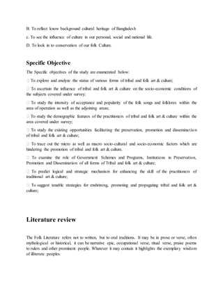 B. To reflect know background cultural heritage of Bangladesh
c. To see the influence of culture in our personal, social and national life.
D. To look in to conservation of our folk Culture.
Specific Objective
The Specific objectives of the study are enumerated below:
� To explore and analyze the status of various forms of tribal and folk art & culture;
� To ascertain the influence of tribal and folk art & culture on the socio-economic conditions of
the subjects covered under survey;
� To study the intensity of acceptance and popularity of the folk songs and folklores within the
area of operation as well as the adjoining areas;
� To study the demographic features of the practitioners of tribal and folk art & culture within the
area covered under survey;
� To study the existing opportunities facilitating the preservation, promotion and dissemination
of tribal and folk art & culture;
� To trace out the micro as well as macro socio-cultural and socio-economic factors which are
hindering the promotion of tribal and folk art & culture.
� To examine the role of Government Schemes and Programs, Institutions in Preservation,
Promotion and Dissemination of all forms of Tribal and folk art & culture;
� To predict logical and strategic mechanism for enhancing the skill of the practitioners of
traditional art & culture;
� To suggest tenable strategies for enshrining, promoting and propagating tribal and folk art &
culture;
Literature review
The Folk Literature refers not to written, but to oral traditions. It may be in prose or verse, often
mythological or historical, it can be narrative epic, occupational verse, ritual verse, praise poems
to rulers and other prominent people. Whatever it may contain it highlights the exemplary wisdom
of illiterate peoples.
 